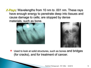 X-RaysX-Rays: Wavelengths from 10 nm to .001 nm. These rays: Wavelengths from 10 nm to .001 nm. These rays
have enough energy to penetrate deep into tissues andhave enough energy to penetrate deep into tissues and
cause damage to cells; are stopped by densecause damage to cells; are stopped by dense
materials, such as bone.materials, such as bone.
Used to look at solid structures, such as bonesUsed to look at solid structures, such as bones and bridgesand bridges
(for cracks), and for treatment of cancer.(for cracks), and for treatment of cancer.
04/30/18Pavithran Puthiyapurayil , FET, MNU 19
 