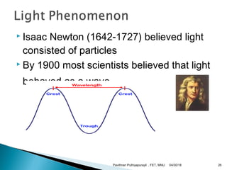  Isaac Newton (1642-1727) believed light
consisted of particles
 By 1900 most scientists believed that light
behaved as a wave.
04/30/18Pavithran Puthiyapurayil , FET, MNU 26
 