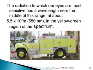 The radiation to which our eyes are most
sensitive has a wavelength near the
middle of this range, at about
5.5 x 10-7
m (550 nm), in the yellow-green
region of the spectrum.
04/30/18Pavithran Puthiyapurayil , FET, MNU 30
 