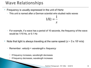  Frequency is usually expressed in the unit of Hertz
◦ This unit is named after a German scientist who studied radio waves
◦ For example, if a wave has a period of 10 seconds, the frequency of the wave
would be 1/10 Hz, or 0.1 Hz
 Note that light is always traveling at the same speed (c ~ 3 x 108
m/s)
◦ Remember: velocity = wavelength x frequency
 If frequency increases, wavelength decreases
 If frequency decreases, wavelength increases
s
Hz
1
1 =
04/30/18Pavithran Puthiyapurayil , FET, MNU 35
 