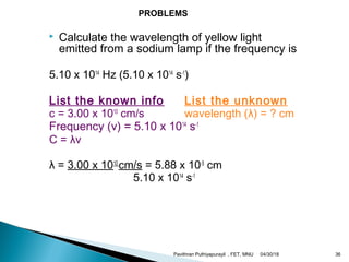  Calculate the wavelength of yellow light
emitted from a sodium lamp if the frequency is
5.10 x 1014
Hz (5.10 x 1014
s-1
)
List the known info List the unknown
c = 3.00 x 1010
cm/s wavelength (λ) = ? cm
Frequency (v) = 5.10 x 1014
s-1
C = λv
λ = 3.00 x 1010
cm/s = 5.88 x 10-5
cm
5.10 x 1014
s-1
PROBLEMS
04/30/18Pavithran Puthiyapurayil , FET, MNU 36
 