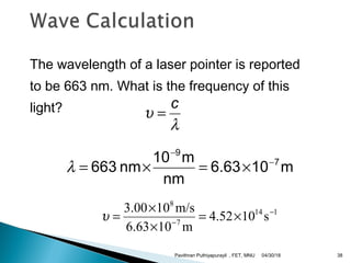 The wavelength of a laser pointer is reported
to be 663 nm. What is the frequency of this
light?
114
7
8
s104.52
m106.63
m/s103.00 −
−
×=
×
×
=υ
m106.63
nm
m10
nm663 7
9
−
−
×=×=λ
λ
υ
c
=
04/30/18Pavithran Puthiyapurayil , FET, MNU 38
 