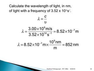 Calculate the wavelength of light, in nm,
of light with a frequency of 3.52 x 1014
s-1
.
υ
λ
c
=
m108.52
s103.52
m/s103.00 7
114
8
−
−
×=
×
×
=λ
nm852
m
nm10
m108.52
9
7
=××= −
λ
04/30/18Pavithran Puthiyapurayil , FET, MNU 40
 
