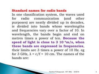 Standard names for radio bands
In one classification system, the waves used
for radio communication (and other
purposes) are neatly divided up in decades,
ie divided into bands whose wavelengths
and frequencies vary over a factor of 10. In
wavelength, the bands begin and end on
metres times a power of ten. Because the
speed of light is close to 3 10 8
m/s, when
these bands are expressed in frequencies,
their limits are 3 times a power of 10 Hz. eg
for 3 GHz, λ = c/f = 10 cm. The names of the
bands are:
04/30/18Pavithran Puthiyapurayil , FET, MNU 8
 