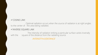 COSINE LAW:
Optimal radiation occurs when the source of radiation is at right angles
to the center of the area being radiated.
INVERSE SQUARE LAW:
The intensity of radiation striking a particular surface varies inversely
with the square of the distance from the radiating source.
INTENSITY∞1/DISTANCE
 