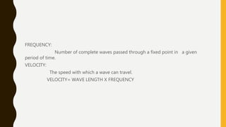FREQUENCY:
Number of complete waves passed through a fixed point in a given
period of time.
VELOCITY:
The speed with which a wave can travel.
VELOCITY= WAVE LENGTH X FREQUENCY
 