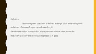 Definition:
Electro magnetic spectrum is defined as range of all electro magnetic
radiations of varying frequency and wave length.
Based on emission, transmission, absorption and also on their properties.
Radiation is energy that travels and spreads as it goes.
 