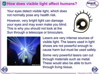 © Boardworks Ltd 2006
17 of 24
How does visible light affect humans?
Your eyes detect visible light, which does
not normally pose any health risk.
Lasers are very intense sources of
visible light. The lasers used in light
shows are not powerful enough to
cause harm but must be used safely.
However, very bright light can damage
your eyes and may even make you blind.
This is why you should not look at the
Sun through a telescope or binoculars.
Some very powerful lasers can cut
through materials such as metal.
These would also be able to burn
through living tissue.
 