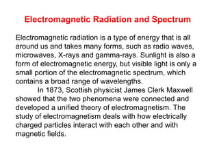 Electromagnetic Radiation and Spectrum
Electromagnetic radiation is a type of energy that is all
around us and takes many forms, such as radio waves,
microwaves, X-rays and gamma-rays. Sunlight is also a
form of electromagnetic energy, but visible light is only a
small portion of the electromagnetic spectrum, which
contains a broad range of wavelengths.
In 1873, Scottish physicist James Clerk Maxwell
showed that the two phenomena were connected and
developed a unified theory of electromagnetism. The
study of electromagnetism deals with how electrically
charged particles interact with each other and with
magnetic fields.
 