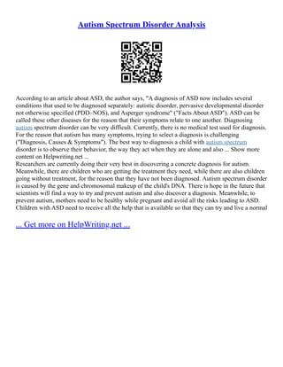 Autism Spectrum Disorder Analysis
According to an article about ASD, the author says, "A diagnosis of ASD now includes several
conditions that used to be diagnosed separately: autistic disorder, pervasive developmental disorder
not otherwise specified (PDD–NOS), and Asperger syndrome" ("Facts About ASD"). ASD can be
called these other diseases for the reason that their symptoms relate to one another. Diagnosing
autism spectrum disorder can be very difficult. Currently, there is no medical test used for diagnosis.
For the reason that autism has many symptoms, trying to select a diagnosis is challenging
("Diagnosis, Causes & Symptoms"). The best way to diagnosis a child with autism spectrum
disorder is to observe their behavior, the way they act when they are alone and also ... Show more
content on Helpwriting.net ...
Researchers are currently doing their very best in discovering a concrete diagnosis for autism.
Meanwhile, there are children who are getting the treatment they need, while there are also children
going without treatment, for the reason that they have not been diagnosed. Autism spectrum disorder
is caused by the gene and chromosomal makeup of the child's DNA. There is hope in the future that
scientists will find a way to try and prevent autism and also discover a diagnosis. Meanwhile, to
prevent autism, mothers need to be healthy while pregnant and avoid all the risks leading to ASD.
Children with ASD need to receive all the help that is available so that they can try and live a normal
... Get more on HelpWriting.net ...
 