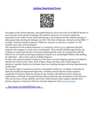 Autism Spectrum Essay
For people on the Autism spectrum, stereotyped behavior can be one of the most difficult barriers to
move beyond. In the context of learning, this repetitive behavior can seriously impede the
acquisition of new skills. For the child experiencing it, the reinforcement this stimulus provides is
often greater than anything the therapist can offer. This form of behavior, referred to in the DSM – V
as being "restricted, repetitive patterns of behavior, interests, or activities, or speech" (p. 50)
includes motor and vocal stereotypies.
The inspiration for this research document is a young boy with an Autism Spectrum Disorder
diagnosis who engages in a wide array of stereotypies. These include echolalia (specifically, the
scripting of scenes) and repetitive movements performed mid–script. In a typical bout with this
behavior, he will stand up and begin speaking to himself in an unintelligible babble while holding
his right hand ... Show more content on Helpwriting.net ...
In some cases, physical repetitive behavior, in the form of violent flapping, appears to be linked to
specific time frames of the videos. Both of these, along with many other videos trigger his
restrictive, repetitive behavior to the point where new teaching strategies are being implemented to
combat them.
An extensive body of research on restrictive and repetitive behavior is available. It describes in
detail the possible developmental trajectories, including research that has found a negative
correlation of restrictive behavior and age (as age increases, the behaviors tend to decrease).
Additionally, a full body of research has been done to determine the classification of the behavior.
This was the focus of Lam, Bodfish, and Piven's 2008 research which sought to identify three
distinct categories of restrictive behavior of people diagnosed with Autism Spectrum
... Get more on HelpWriting.net ...
 