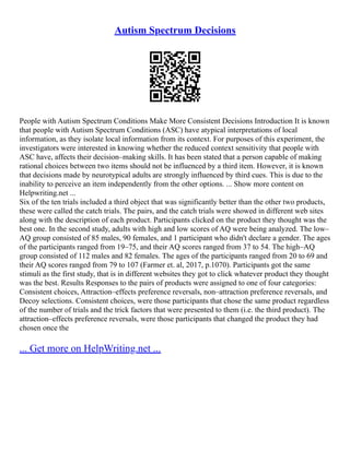 Autism Spectrum Decisions
People with Autism Spectrum Conditions Make More Consistent Decisions Introduction It is known
that people with Autism Spectrum Conditions (ASC) have atypical interpretations of local
information, as they isolate local information from its context. For purposes of this experiment, the
investigators were interested in knowing whether the reduced context sensitivity that people with
ASC have, affects their decision–making skills. It has been stated that a person capable of making
rational choices between two items should not be influenced by a third item. However, it is known
that decisions made by neurotypical adults are strongly influenced by third cues. This is due to the
inability to perceive an item independently from the other options. ... Show more content on
Helpwriting.net ...
Six of the ten trials included a third object that was significantly better than the other two products,
these were called the catch trials. The pairs, and the catch trials were showed in different web sites
along with the description of each product. Participants clicked on the product they thought was the
best one. In the second study, adults with high and low scores of AQ were being analyzed. The low–
AQ group consisted of 85 males, 90 females, and 1 participant who didn't declare a gender. The ages
of the participants ranged from 19–75, and their AQ scores ranged from 37 to 54. The high–AQ
group consisted of 112 males and 82 females. The ages of the participants ranged from 20 to 69 and
their AQ scores ranged from 79 to 107 (Farmer et. al, 2017, p.1070). Participants got the same
stimuli as the first study, that is in different websites they got to click whatever product they thought
was the best. Results Responses to the pairs of products were assigned to one of four categories:
Consistent choices, Attraction–effects preference reversals, non–attraction preference reversals, and
Decoy selections. Consistent choices, were those participants that chose the same product regardless
of the number of trials and the trick factors that were presented to them (i.e. the third product). The
attraction–effects preference reversals, were those participants that changed the product they had
chosen once the
... Get more on HelpWriting.net ...
 