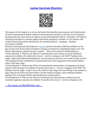 Autism Spectrum Disorders
The purpose of this chapter is to review the literate that identifies and examines early identification
of social communication deficits related to autism spectrum disorder. It will also review literature
based around early interventions to improve social communication deficits. This paper will begin by
identifying retrospective research studies followed by prospective students. It will continue with
evidence based interventions identified by the American Speech – Language – Hearing –
Associations (ASHS)
Research examining early development in autism spectrum disorders (ASD) has shifted over the
past several years from mainly retrospective designs to prospective longitudinal studies of at–risk
infants. Retrospective designs focuses on parent ... Show more content on Helpwriting.net ...
Clinical Question 2: What are the effects of communication interventions on social reciprocity
outcomes for children 36 months old or less at – risk for or diagnose with ASD? Findings from
single –subject that addressed prelinguistic–social reciprocity outcomes were small to large in effect
with findings from the simultaneous communication and social engagement interventions falling
solely in the large range.
Clinical Question 3: What are the effects of communication interventions on language and related
cognitive skill outcomes for children 36 months old or less at – risk for or diagnose with ASD? The
findings from the single– subject were in the small to large range with most falling in the medium to
large range for the following interventions: pivotal response training, video modeling imitation
training, UCLA treatment model, and simultaneous communication.
Clinical Question 4: What are the effects of communication interventions on behavioral and
emotional regulation outcomes for children 36 months old or less at – risk for or diagnose with
... Get more on HelpWriting.net ...
 