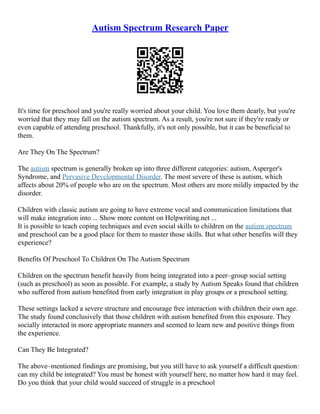 Autism Spectrum Research Paper
It's time for preschool and you're really worried about your child. You love them dearly, but you're
worried that they may fall on the autism spectrum. As a result, you're not sure if they're ready or
even capable of attending preschool. Thankfully, it's not only possible, but it can be beneficial to
them.
Are They On The Spectrum?
The autism spectrum is generally broken up into three different categories: autism, Asperger's
Syndrome, and Pervasive Developmental Disorder. The most severe of these is autism, which
affects about 20% of people who are on the spectrum. Most others are more mildly impacted by the
disorder.
Children with classic autism are going to have extreme vocal and communication limitations that
will make integration into ... Show more content on Helpwriting.net ...
It is possible to teach coping techniques and even social skills to children on the autism spectrum
and preschool can be a good place for them to master those skills. But what other benefits will they
experience?
Benefits Of Preschool To Children On The Autism Spectrum
Children on the spectrum benefit heavily from being integrated into a peer–group social setting
(such as preschool) as soon as possible. For example, a study by Autism Speaks found that children
who suffered from autism benefited from early integration in play groups or a preschool setting.
These settings lacked a severe structure and encourage free interaction with children their own age.
The study found conclusively that those children with autism benefited from this exposure. They
socially interacted in more appropriate manners and seemed to learn new and positive things from
the experience.
Can They Be Integrated?
The above–mentioned findings are promising, but you still have to ask yourself a difficult question:
can my child be integrated? You must be honest with yourself here, no matter how hard it may feel.
Do you think that your child would succeed of struggle in a preschool
 