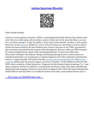 Autism Spectrum Disorder
Public Health Problem
Autism or autism spectrum disorder ( ASD) is a developmental disorder that has been found world
wide. However unlike many other disorders, autism is fairly new in the sense that there is no cure
nor a set factor causing it. Today, the public is more aware of the disorder, yet there is still concern
about how to treat autism in children as well as what risk factors are more likely to lead to autism.
Autism has been around for the past hundred years, however previous to the 1980's, psychiatrists
and researchers associated the term autism with schizophrenia. Between 1960 and 1980, treatment
for autism included electric shock, LSD, and pain/punishment. It wasn't until 1980 when
intervention techniques like behavior therapy and learning through positive reinforcement was
introduced and autism was recognized as a separate diagnosis from other syndromes and disorders.
Autism is a larger disorder with autistic disorder, pervasive developmental disorder and Asperger
syndrome falling under the general category of autism. Currently 1 in 68 children are affected with
ASD, which a majority of them being boys. Diagnosis for this disorder begins around age 2 or 3 and
major symptoms include the inability to communicate and interact easily with others and difficulty
interpreting body language. Parents are more likely to diagnose their child with autism through their
child's behavior and since there is no medical test that can be done, most medical doctors rely on
... Get more on HelpWriting.net ...
 