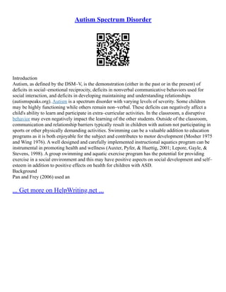 Autism Spectrum Disorder
Introduction
Autism, as defined by the DSM–V, is the demonstration (either in the past or in the present) of
deficits in social–emotional reciprocity, deficits in nonverbal communicative behaviors used for
social interaction, and deficits in developing maintaining and understanding relationships
(autismspeaks.org). Autism is a spectrum disorder with varying levels of severity. Some children
may be highly functioning while others remain non–verbal. These deficits can negatively affect a
child's ability to learn and participate in extra–curricular activities. In the classroom, a disruptive
behavior may even negatively impact the learning of the other students. Outside of the classroom,
communication and relationship barriers typically result in children with autism not participating in
sports or other physically demanding activities. Swimming can be a valuable addition to education
programs as it is both enjoyable for the subject and contributes to motor development (Mosher 1975
and Wing 1976). A well designed and carefully implemented instructional aquatics program can be
instrumental in promoting health and wellness (Auxter, Pyfer, & Huettig, 2001; Lepore, Gayle, &
Stevens, 1998). A group swimming and aquatic exercise program has the potential for providing
exercise in a social environment and this may have positive aspects on social development and self–
esteem in addition to positive effects on health for children with ASD.
Background
Pan and Frey (2006) used an
... Get more on HelpWriting.net ...
 