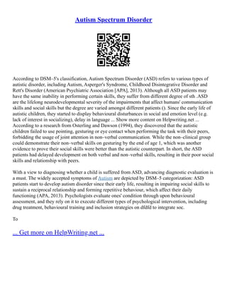 Autism Spectrum Disorder
According to DSM–5's classification, Autism Spectrum Disorder (ASD) refers to various types of
autistic disorder, including Autism, Asperger's Syndrome, Childhood Disintegrative Disorder and
Rett's Disorder (American Psychiatric Association [APA], 2013). Although all ASD patients may
have the same inability in performing certain skills, they suffer from different degree of sth .ASD
are the lifelong neurodevelopmental severity of the impairments that affect humans' communication
skills and social skills but the degree are varied amongst different patients (). Since the early life of
autistic children, they started to display behavioural disturbances in social and emotion level (e.g.
lack of interest in socializing), delay in language ... Show more content on Helpwriting.net ...
According to a research from Osterling and Dawson (1994), they discovered that the autistic
children failed to use pointing, gesturing or eye contact when performing the task with their peers,
forbidding the usage of joint attention in non–verbal communication. While the non–clinical group
could demonstrate their non–verbal skills on gesturing by the end of age 1, which was another
evidence to prove their social skills were better than the autistic counterpart. In short, the ASD
patients had delayed development on both verbal and non–verbal skills, resulting in their poor social
skills and relationship with peers.
With a view to diagnosing whether a child is suffered from ASD, advancing diagnostic evaluation is
a must. The widely accepted symptoms of Autism are depicted by DSM–5 categorization: ASD
patients start to develop autism disorder since their early life, resulting in impairing social skills to
sustain a reciprocal relationship and forming repetitive behaviour, which affect their daily
functioning (APA, 2013). Psychologists evaluate ones' condition through upon behavioural
assessment, and they rely on it to execute different types of psychological intervention, including
drug treatment, behavioural training and inclusion strategies on dfdfd to integrate soc.
To
... Get more on HelpWriting.net ...
 