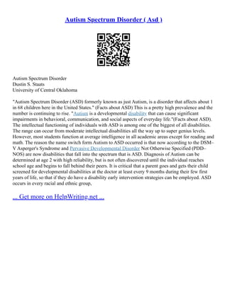 Autism Spectrum Disorder ( Asd )
Autism Spectrum Disorder
Dustin S. Staats
University of Central Oklahoma
"Autism Spectrum Disorder (ASD) formerly known as just Autism, is a disorder that affects about 1
in 68 children here in the United States." (Facts about ASD) This is a pretty high prevalence and the
number is continuing to rise. "Autism is a developmental disability that can cause significant
impairments in behavioral, communication, and social aspects of everyday life."(Facts about ASD).
The intellectual functioning of individuals with ASD is among one of the biggest of all disabilities.
The range can occur from moderate intellectual disabilities all the way up to super genius levels.
However, most students function at average intelligence in all academic areas except for reading and
math. The reason the name switch form Autism to ASD occurred is that now according to the DSM–
V Asperger's Syndrome and Pervasive Developmental Disorder Not Otherwise Specified (PDD–
NOS) are now disabilities that fall into the spectrum that is ASD. Diagnosis of Autism can be
determined at age 2 with high reliability, but is not often discovered until the individual reaches
school age and begins to fall behind their peers. It is critical that a parent goes and gets their child
screened for developmental disabilities at the doctor at least every 9 months during their few first
years of life, so that if they do have a disability early intervention strategies can be employed. ASD
occurs in every racial and ethnic group,
... Get more on HelpWriting.net ...
 