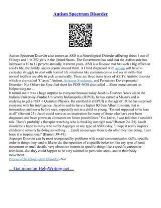 Autism Spectrum Disorder
Autism Spectrum Disorder also known as ASD is a Neurological Disorder affecting about 1 out of
54 boys and 1 in 252 girls in the United States. The Government has said that the Autism rate has
increased a 10 to 17 percent annually in recent years. ASD is a Disease that has such a big effect on
a kid's life, the family, and everyone around them. A Child diagnosed with autism will have to
everyday struggle to deal with normal life situations like communication and social skills that
normal toddlers are able to pick up naturally. There are three main types of ASD's: Autistic disorder
which is also called "Classic" Autism, Asperger Syndrome, and Persuasive Developmental
Disorder– Not Otherwise Specified short for PDD–NOS also called ... Show more content on
Helpwriting.net ...
It turned out it was a huge surprise to everyone because today Jacob is Fourteen Years old at the
Indiana University–Purdue University Indianapolis (IUPUI), he has earned a Masters and is
studying to get a PhD in Quantum Physics. He enrolled in (IUPUI) at the age of 10, he has surprised
everyone with his intelligence. Jacob is said to have a higher IQ then Albert Einstein, that is
tremendous and never before seen, especially not in a child so young. "I'm not supposed to be here
at all" (Barnett 23), Jacob could serve as an inspiration for many of those who have ever been
diagnosed and have gotten an ultimatum on future possibilities."You know, I was told that I wouldn't
talk. There's probably a therapist watching who is freaking out right now"(Barnett 24–25). Jacob
should be a hope to many who suffer Asperger or any type of ASD today. "I hope it really inspires
children to actually be doing something . . . [and] encourages them to do what they like doing. I just
hope it is inspirational" (Barnett 39–41).
Asperger Disorder can be most recognized by problems with social communication skills, specific
order in things they tend to like to do, the repetition of a specific behavior like any type of hand
movement or small details, very obsessive interest in specific things like a specific cartoon or
television, also they could happen to be very talented in particular areas, and in their body
movement.
Pervasive Developmental Disorder–Not
... Get more on HelpWriting.net ...
 