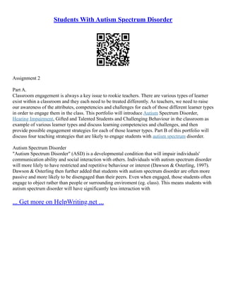 Students With Autism Spectrum Disorder
Assignment 2
Part A.
Classroom engagement is always a key issue to rookie teachers. There are various types of learner
exist within a classroom and they each need to be treated differently. As teachers, we need to raise
our awareness of the attributes, competencies and challenges for each of those different learner types
in order to engage them in the class. This portfolio will introduce Autism Spectrum Disorder,
Hearing Impairment, Gifted and Talented Students and Challenging Behaviour in the classroom as
example of various learner types and discuss learning competencies and challenges, and then
provide possible engagement strategies for each of those learner types. Part B of this portfolio will
discuss four teaching strategies that are likely to engage students with autism spectrum disorder.
Autism Spectrum Disorder
"Autism Spectrum Disorder" (ASD) is a developmental condition that will impair individuals'
communication ability and social interaction with others. Individuals with autism spectrum disorder
will more lilely to have restricted and repetitive behaviour or interest (Dawson & Osterling, 1997).
Dawson & Osterling then further added that students with autism spectrum disorder are often more
passive and more likely to be disengaged than their peers. Even when engaged, those students often
engage to object rather than people or surrounding enviroment (eg. class). This means students with
autism spectrum disorder will have significantly less interaction with
... Get more on HelpWriting.net ...
 