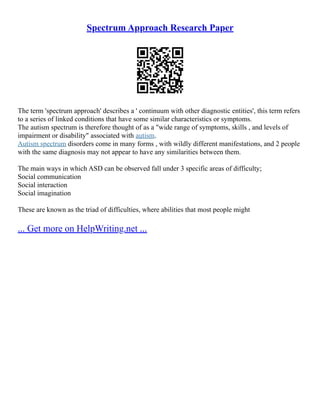 Spectrum Approach Research Paper
The term 'spectrum approach' describes a ' continuum with other diagnostic entities', this term refers
to a series of linked conditions that have some similar characteristics or symptoms.
The autism spectrum is therefore thought of as a "wide range of symptoms, skills , and levels of
impairment or disability" associated with autism.
Autism spectrum disorders come in many forms , with wildly different manifestations, and 2 people
with the same diagnosis may not appear to have any similarities between them.
The main ways in which ASD can be observed fall under 3 specific areas of difficulty;
Social communication
Social interaction
Social imagination
These are known as the triad of difficulties, where abilities that most people might
... Get more on HelpWriting.net ...
 