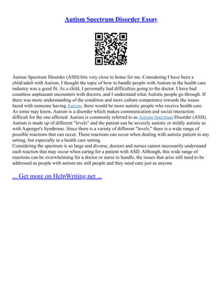 Autism Spectrum Disorder Essay
Autism Spectrum Disorder (ASD) hits very close to home for me. Considering I have been a
child/adult with Autism, I thought the topic of how to handle people with Autism in the health care
industry was a good fit. As a child, I personally had difficulties going to the doctor. I have had
countless unpleasant encounters with doctors, and I understand what Autistic people go through. If
there was more understanding of the condition and more culture competence towards the issues
faced with someone having Autism, there would be more autistic people who receive health care.
As some may know, Autism is a disorder which makes communication and social interaction
difficult for the one affected. Autism is commonly referred to as Autism Spectrum Disorder (ASD).
Autism is made up of different "levels" and the patient can be severely autistic or mildly autistic as
with Asperger's Syndrome. Since there is a variety of different "levels," there is a wide range of
possible reactions that can occur. These reactions can occur when dealing with autistic patient in any
setting, but especially in a health care setting.
Considering the spectrum is so large and diverse, doctors and nurses cannot necessarily understand
each reaction that may occur when caring for a patient with ASD. Although, this wide range of
reactions can be overwhelming for a doctor or nurse to handle, the issues that arise still need to be
addressed as people with autism are still people and they need care just as anyone
... Get more on HelpWriting.net ...
 