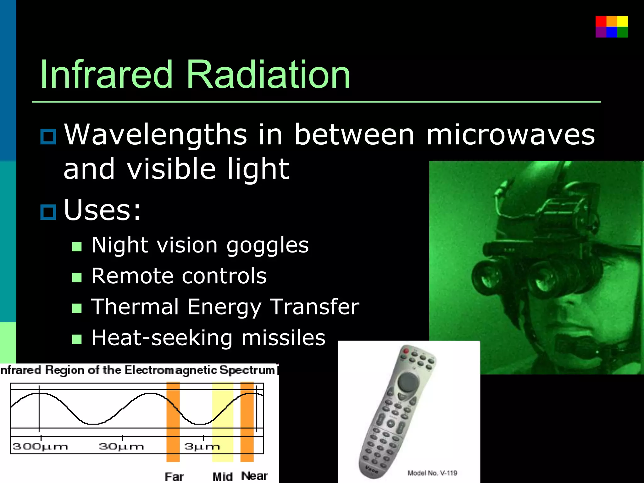Infrared Radiation
 Wavelengths    in between microwaves
  and visible light
 Uses:
     Night vision goggles
     Remote controls
     Thermal Energy Transfer
     Heat-seeking missiles
 