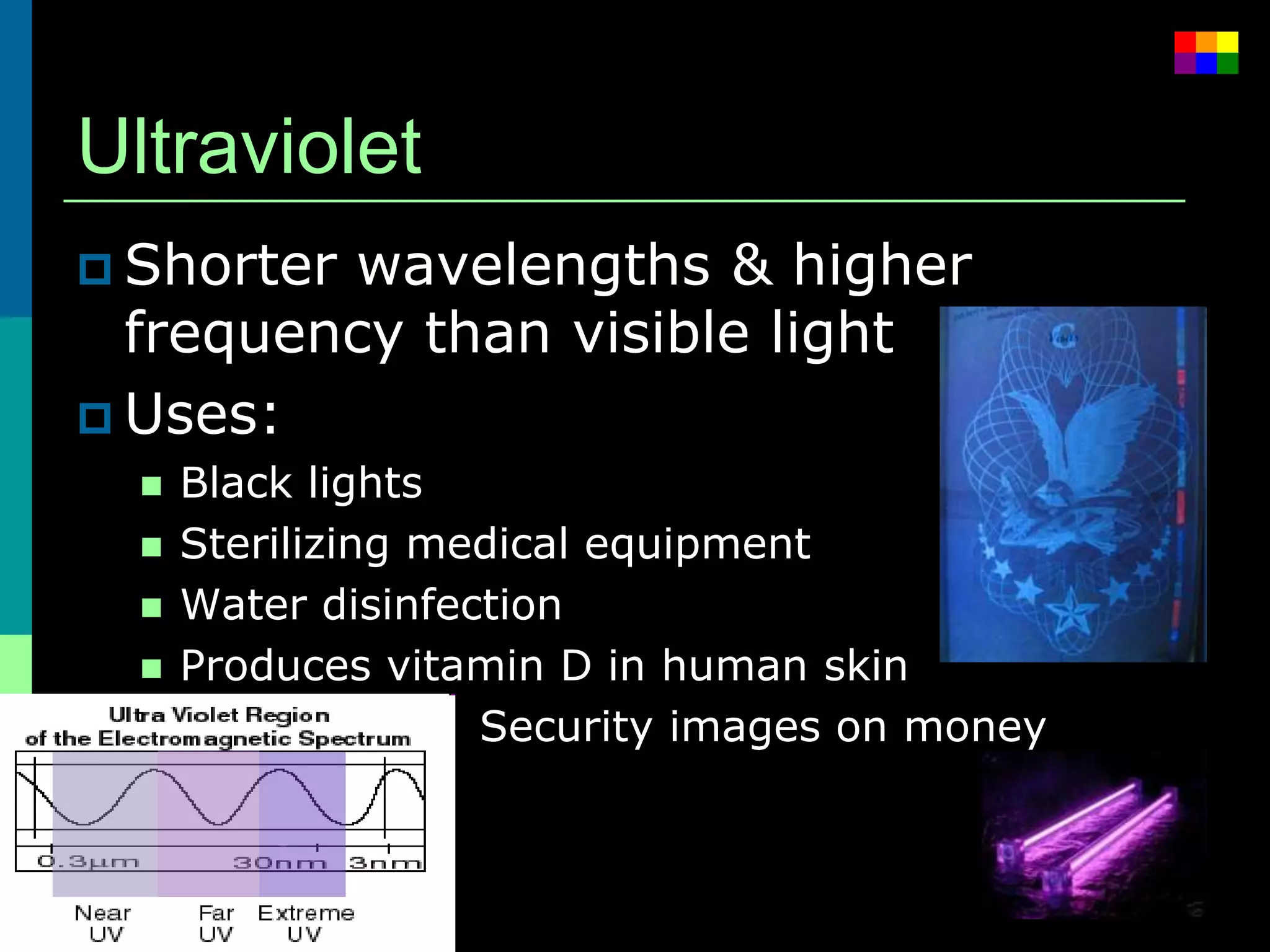 Ultraviolet
 Shorterwavelengths & higher
  frequency than visible light
 Uses:
     Black lights
     Sterilizing medical equipment
     Water disinfection
     Produces vitamin D in human skin
                   Security images on money
 