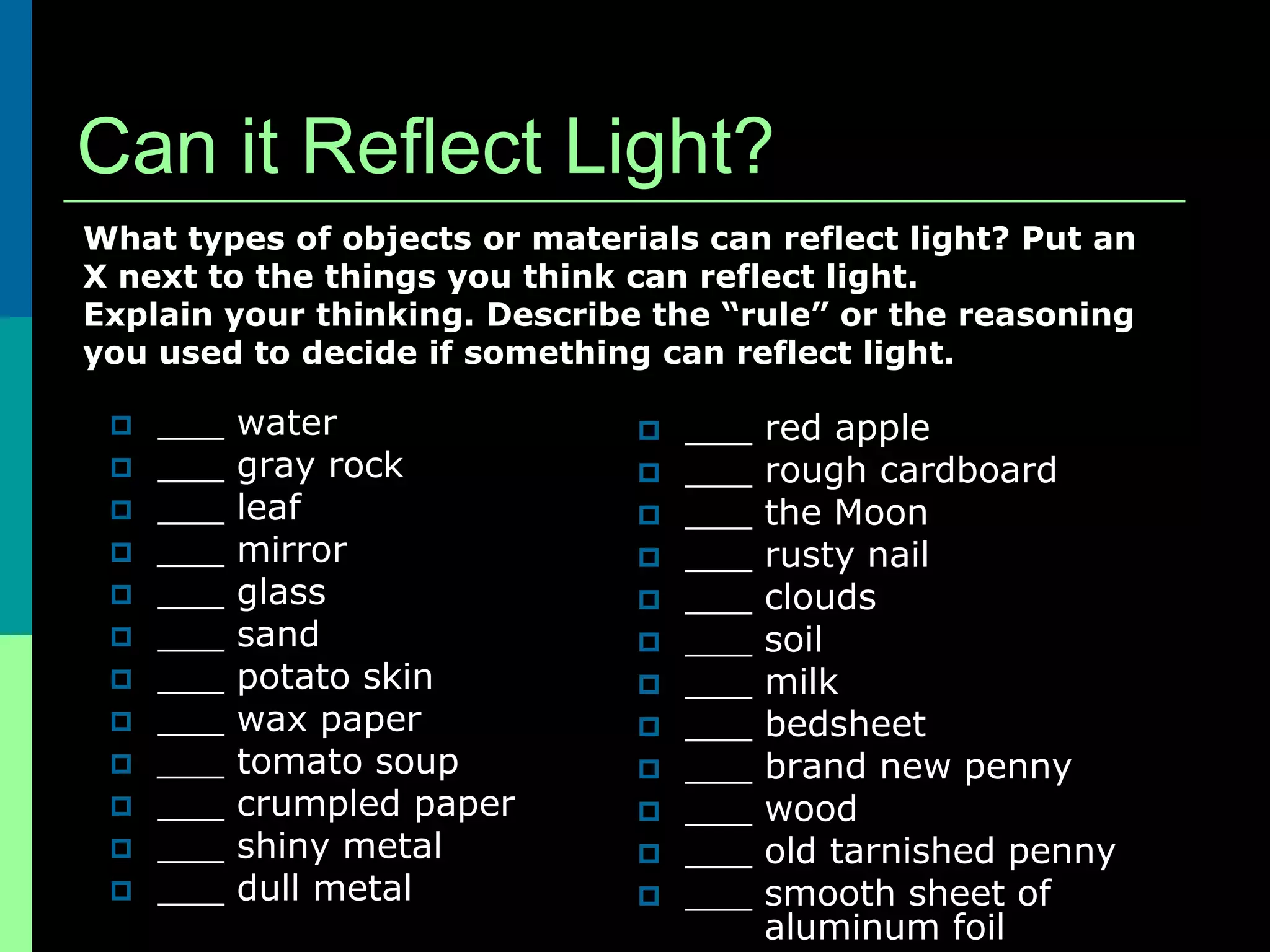 Can it Reflect Light?
What types of objects or materials can reflect light? Put an
X next to the things you think can reflect light.
Explain your thinking. Describe the “rule” or the reasoning
you used to decide if something can reflect light.

    ___   water                  ___   red apple
    ___   gray rock              ___   rough cardboard
    ___   leaf                   ___   the Moon
    ___   mirror                 ___   rusty nail
    ___   glass                  ___   clouds
    ___   sand                   ___   soil
    ___   potato skin            ___   milk
    ___   wax paper              ___   bedsheet
    ___   tomato soup            ___   brand new penny
    ___   crumpled paper         ___   wood
    ___   shiny metal            ___   old tarnished penny
    ___   dull metal             ___   smooth sheet of
                                         aluminum foil
 