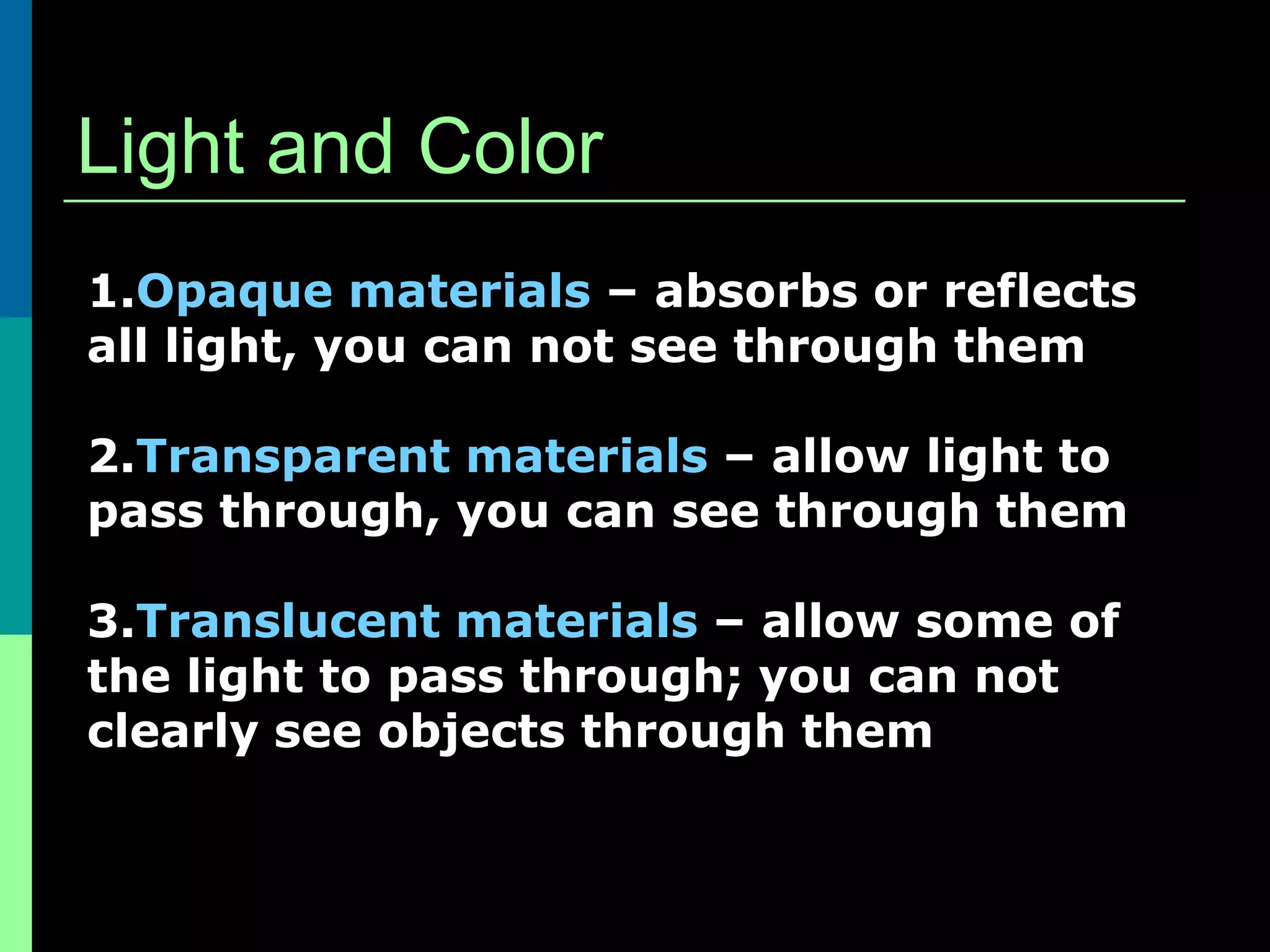 Light and Color
1.Opaque materials – absorbs or reflects
all light, you can not see through them

2.Transparent materials – allow light to
pass through, you can see through them

3.Translucent materials – allow some of
the light to pass through; you can not
clearly see objects through them
 