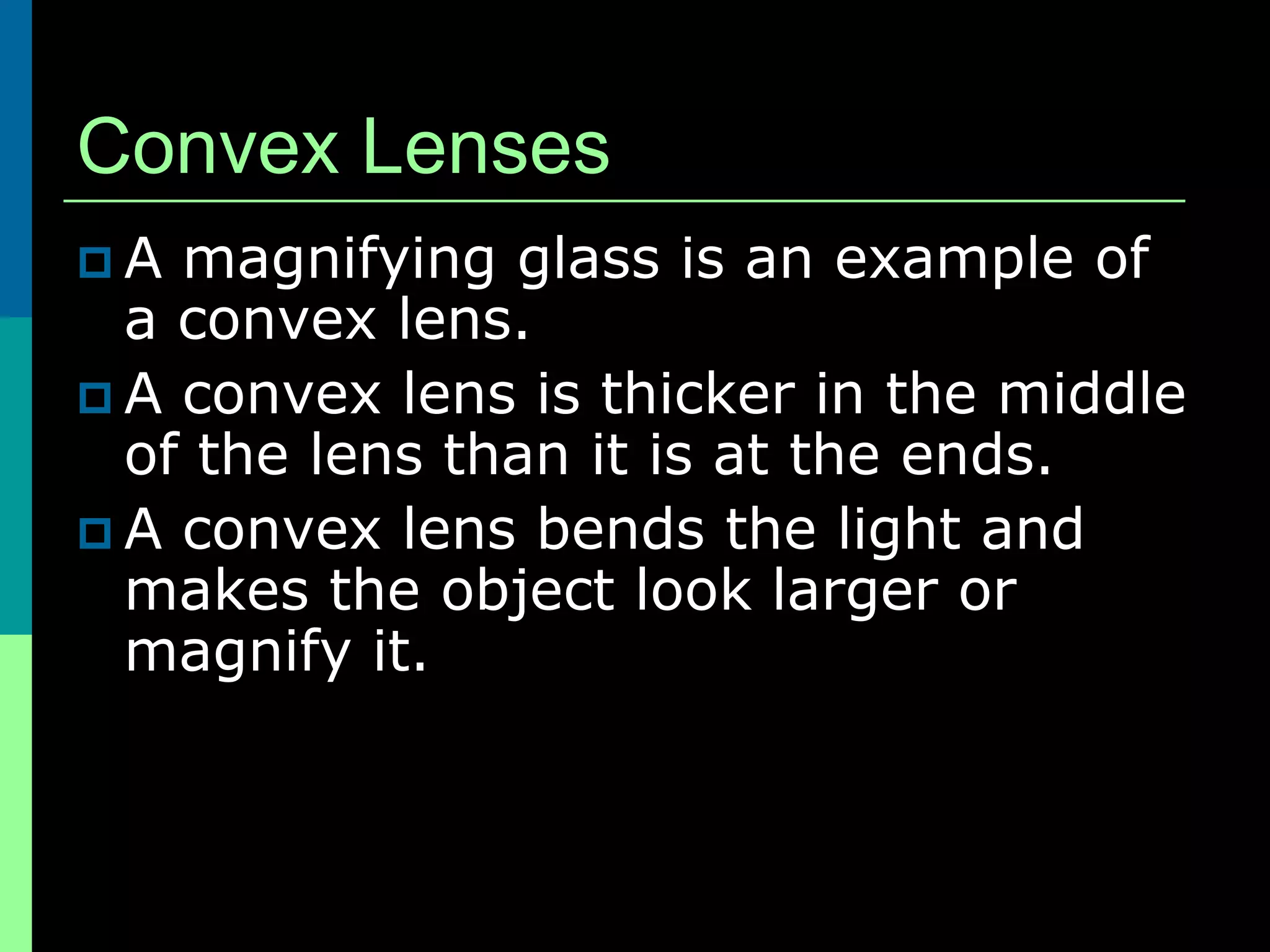 Convex Lenses
A  magnifying glass is an example of
  a convex lens.
 A convex lens is thicker in the middle
  of the lens than it is at the ends.
 A convex lens bends the light and
  makes the object look larger or
  magnify it.
 