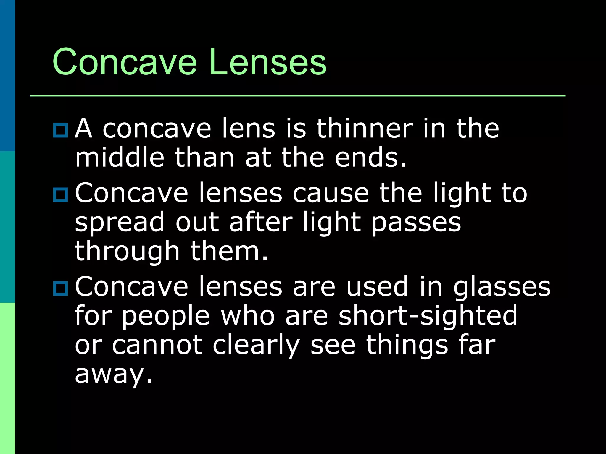 Concave Lenses
A  concave lens is thinner in the
  middle than at the ends.
 Concave lenses cause the light to
  spread out after light passes
  through them.
 Concave lenses are used in glasses
  for people who are short-sighted
  or cannot clearly see things far
  away.
 