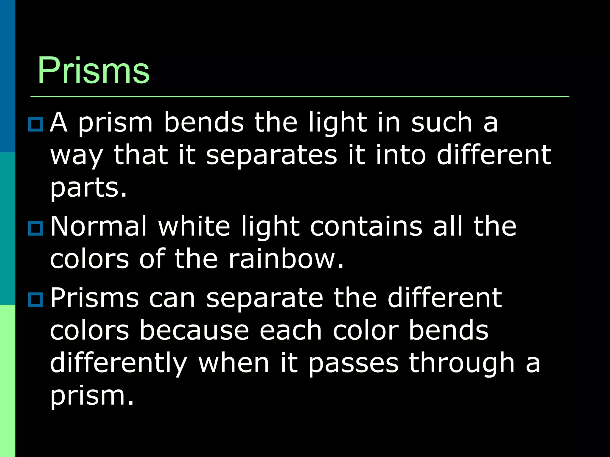 Prisms
A  prism bends the light in such a
  way that it separates it into different
  parts.
 Normal white light contains all the
  colors of the rainbow.
 Prisms can separate the different
  colors because each color bends
  differently when it passes through a
  prism.
 