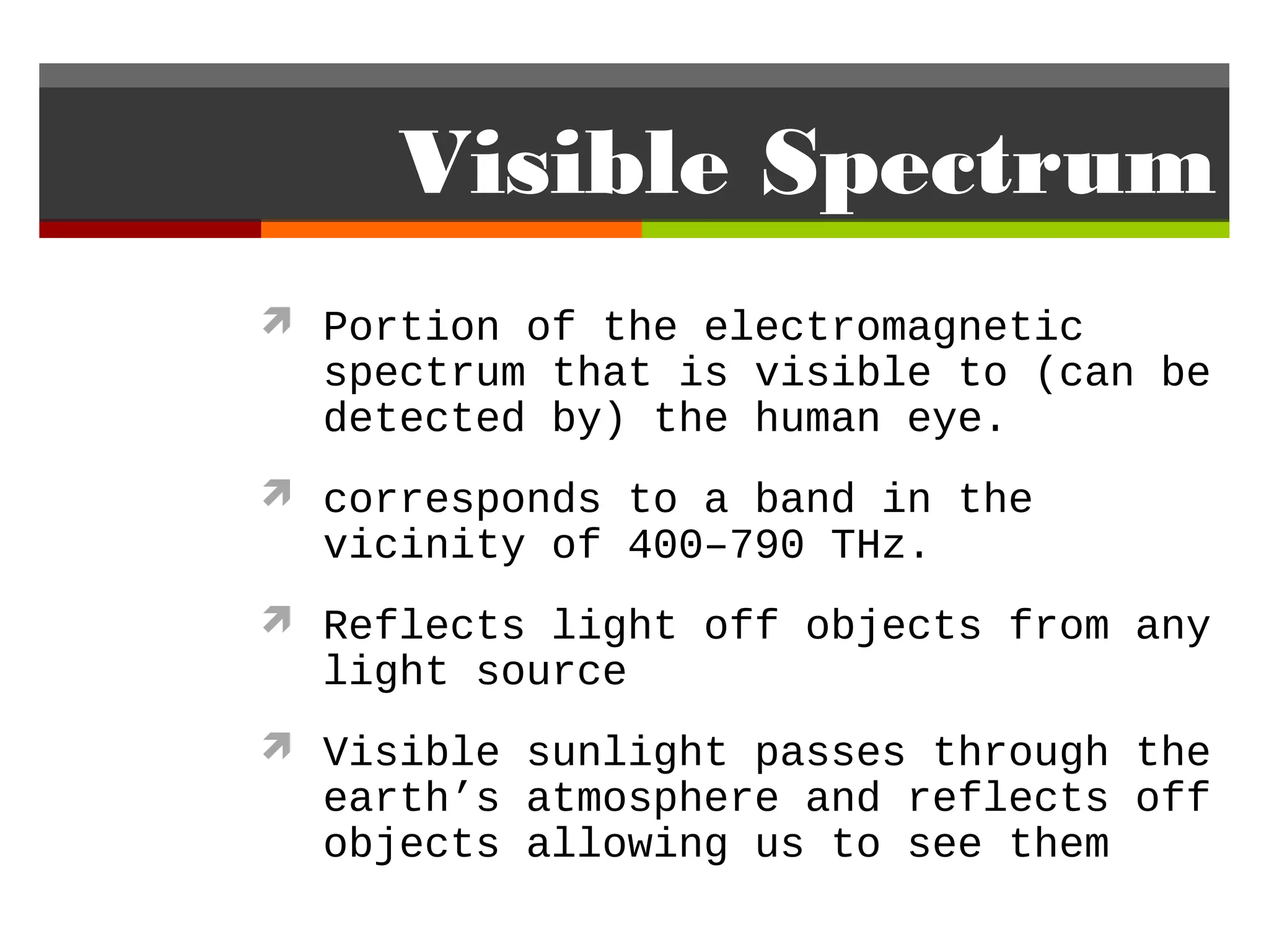 Visible Spectrum
 Portion of the electromagnetic
  spectrum that is visible to (can be
  detected by) the human eye.
 corresponds to a band in the
  vicinity of 400–790 THz.
 Reflects light off objects from any
  light source
 Visible sunlight passes through the
  earth’s atmosphere and reflects off
  objects allowing us to see them
 