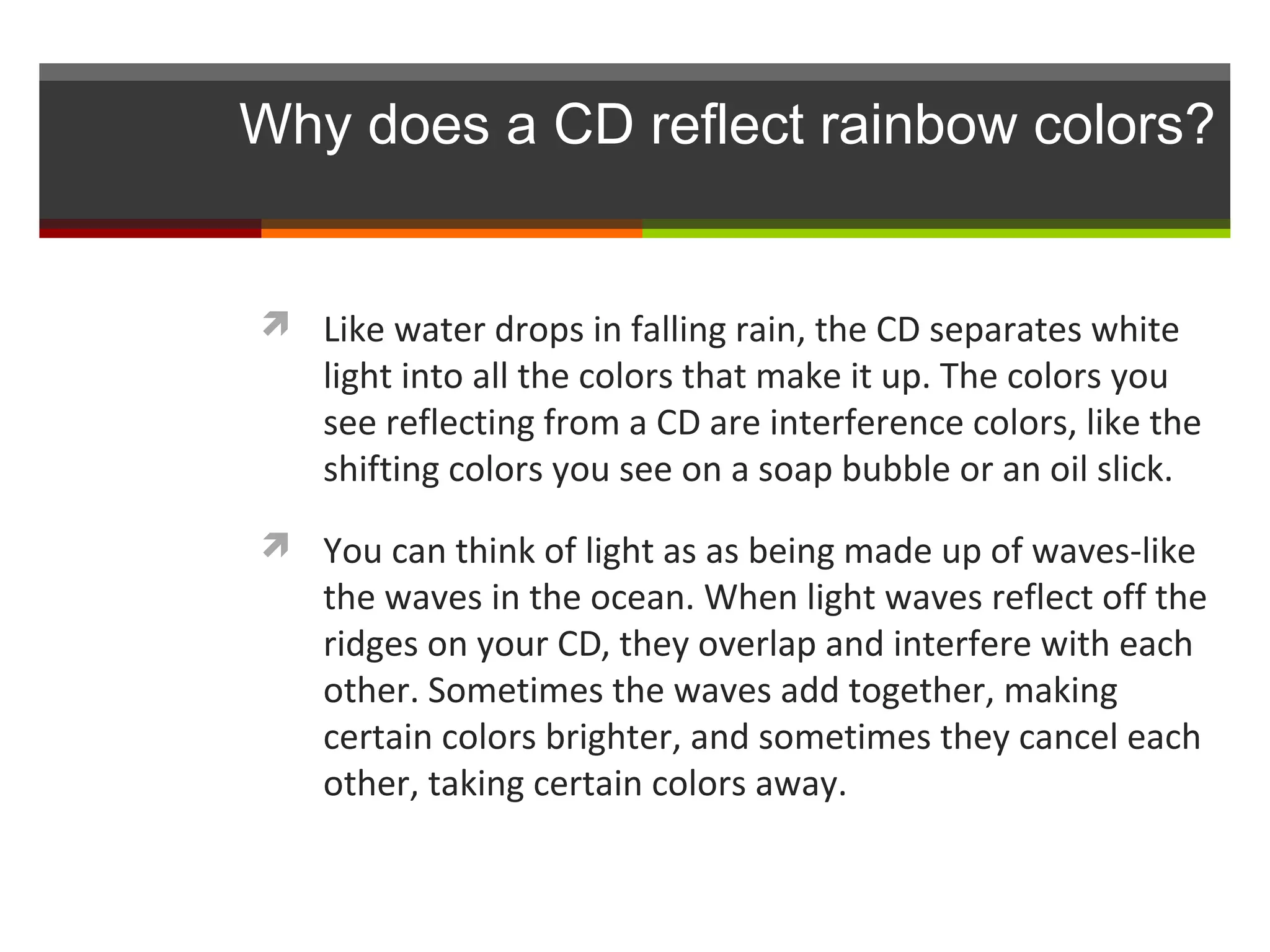 Why does a CD reflect rainbow colors?


 Like water drops in falling rain, the CD separates white
   light into all the colors that make it up. The colors you
   see reflecting from a CD are interference colors, like the
   shifting colors you see on a soap bubble or an oil slick.
 You can think of light as as being made up of waves-like
   the waves in the ocean. When light waves reflect off the
   ridges on your CD, they overlap and interfere with each
   other. Sometimes the waves add together, making
   certain colors brighter, and sometimes they cancel each
   other, taking certain colors away.
 