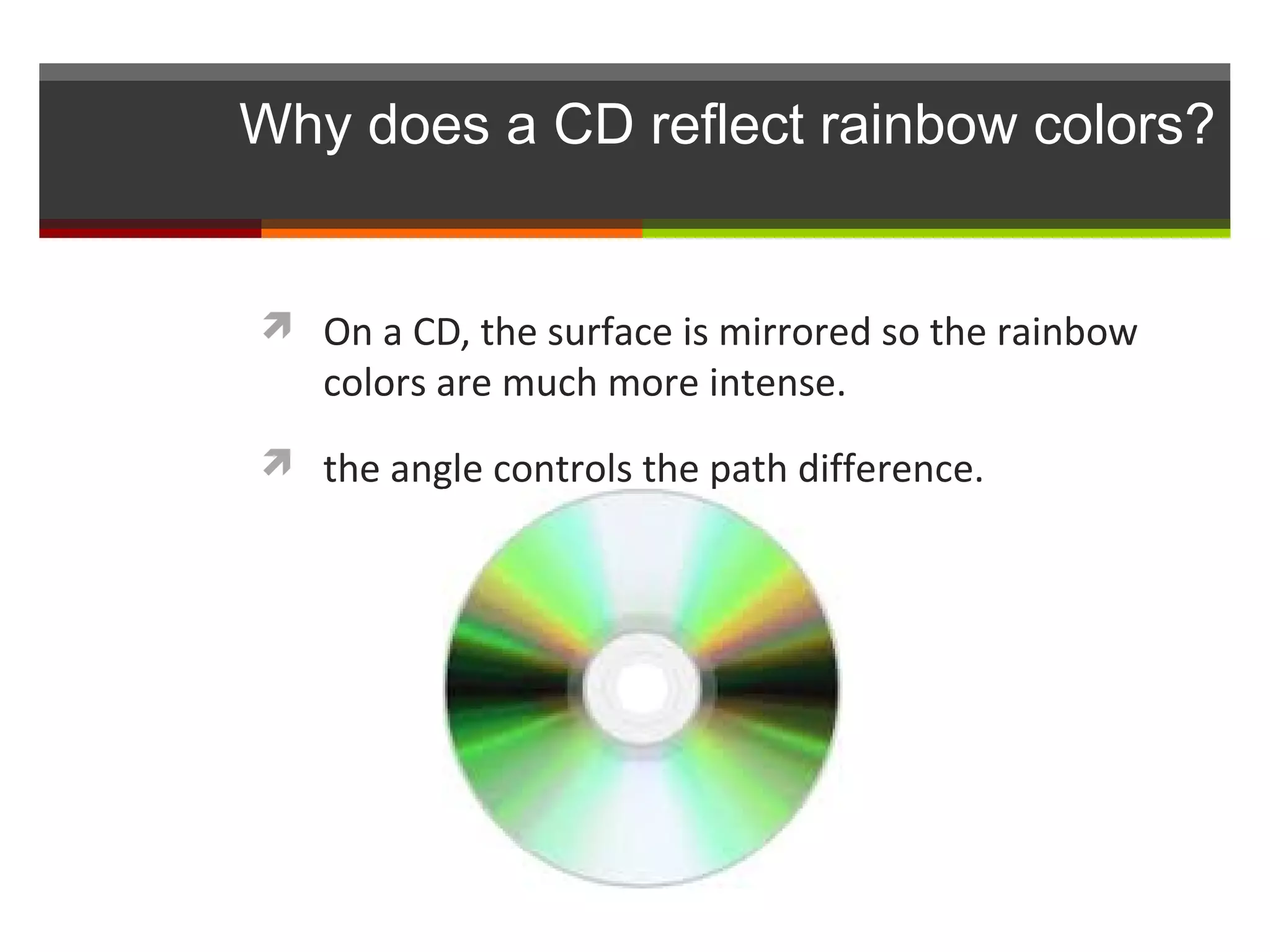 Why does a CD reflect rainbow colors?


 On a CD, the surface is mirrored so the rainbow
   colors are much more intense.
 the angle controls the path difference.
 