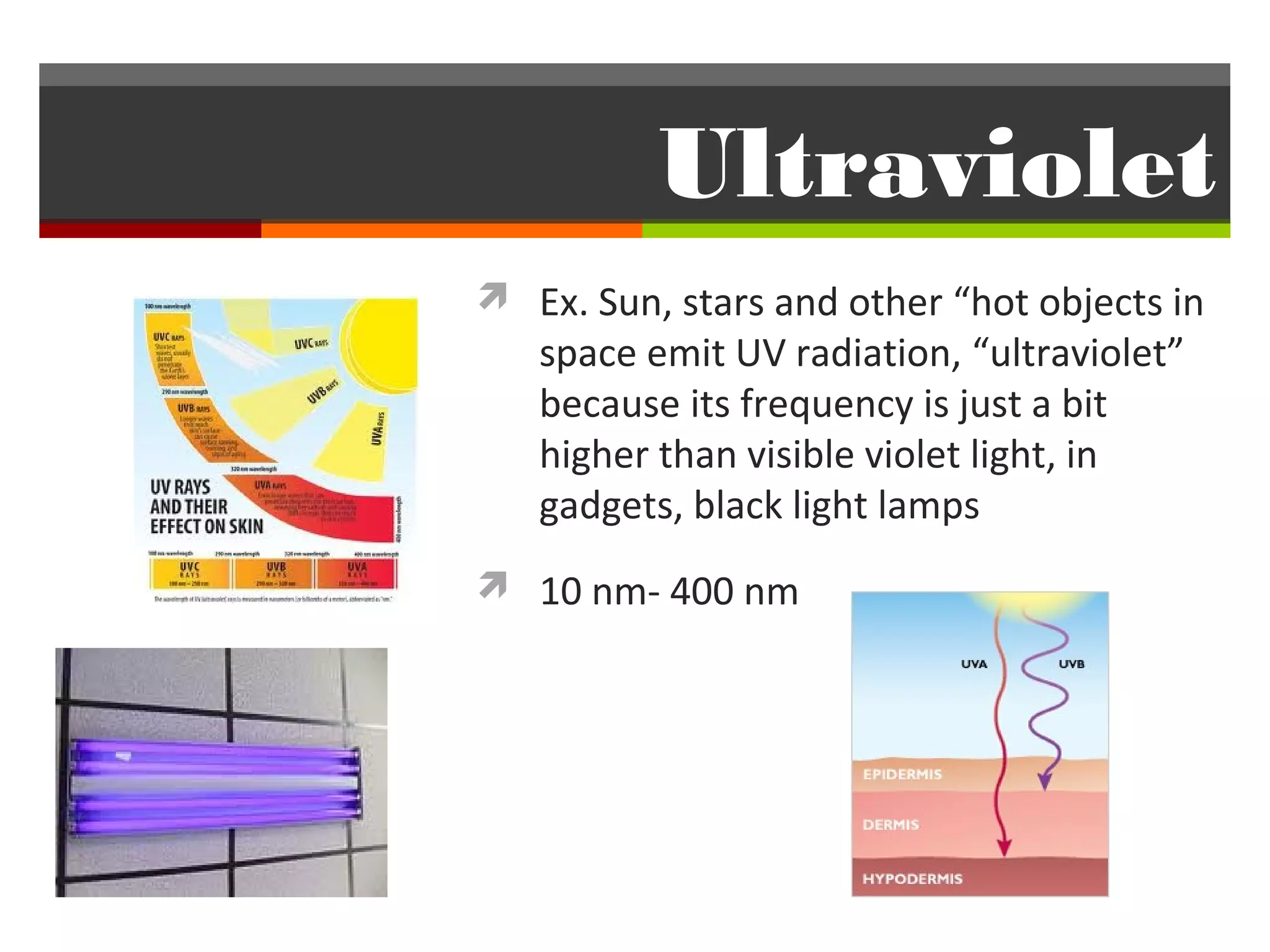 Ultraviolet
 Ex. Sun, stars and other “hot objects in
   space emit UV radiation, “ultraviolet”
   because its frequency is just a bit
   higher than visible violet light, in
   gadgets, black light lamps
 10 nm- 400 nm
 
