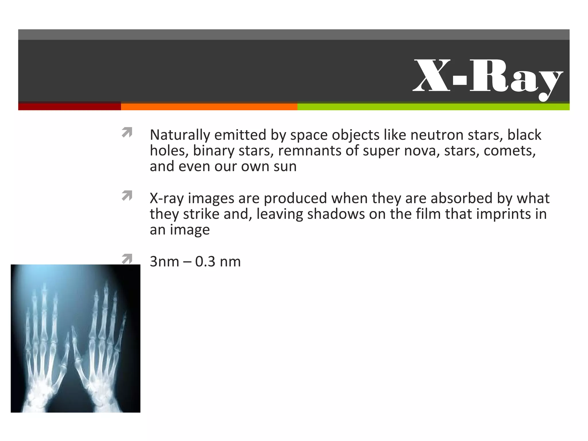 X-Ray
 Naturally emitted by space objects like neutron stars, black
    holes, binary stars, remnants of super nova, stars, comets,
    and even our own sun
 X-ray images are produced when they are absorbed by what
    they strike and, leaving shadows on the film that imprints in
    an image
 3nm – 0.3 nm
 