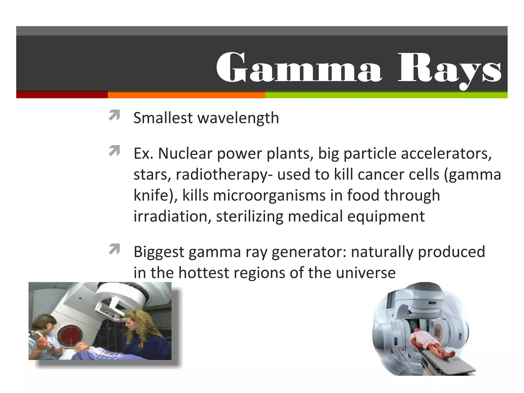 Gamma Rays
 Smallest wavelength

 Ex. Nuclear power plants, big particle accelerators,
   stars, radiotherapy- used to kill cancer cells (gamma
   knife), kills microorganisms in food through
   irradiation, sterilizing medical equipment
 Biggest gamma ray generator: naturally produced
   in the hottest regions of the universe
 