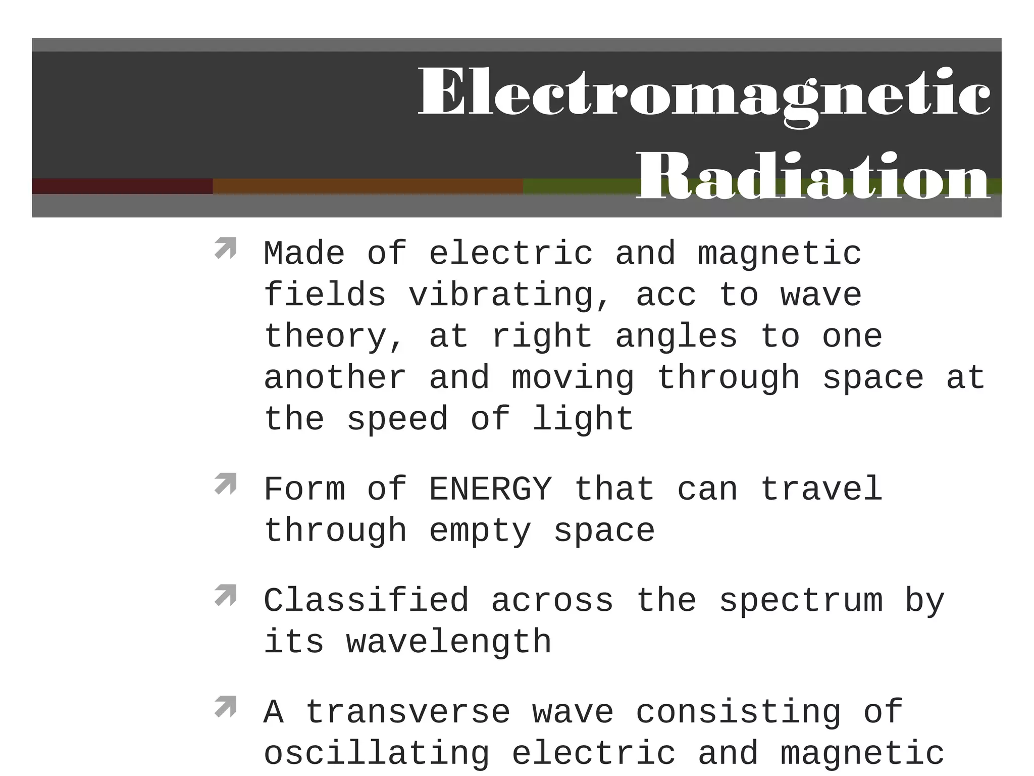 Electromagnetic
               Radiation
 Made of electric and magnetic
  fields vibrating, acc to wave
  theory, at right angles to one
  another and moving through space at
  the speed of light
 Form of ENERGY that can travel
  through empty space
 Classified across the spectrum by
  its wavelength
 A transverse wave consisting of
  oscillating electric and magnetic
 