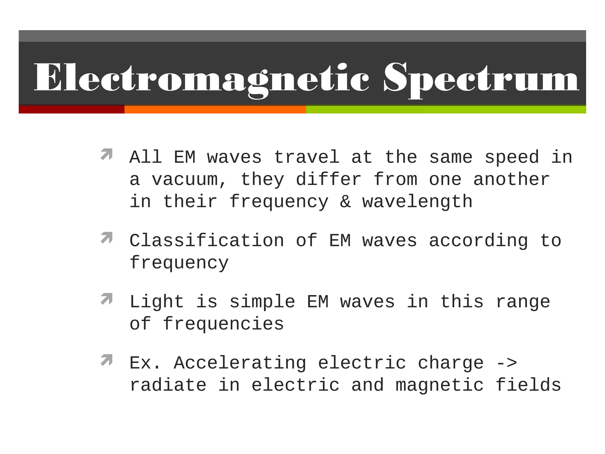 Electromagnetic Spectrum
   All EM waves travel at the same speed in
    a vacuum, they differ from one another
    in their frequency & wavelength
   Classification of EM waves according to
    frequency
   Light is simple EM waves in this range
    of frequencies
   Ex. Accelerating electric charge ->
    radiate in electric and magnetic fields
 