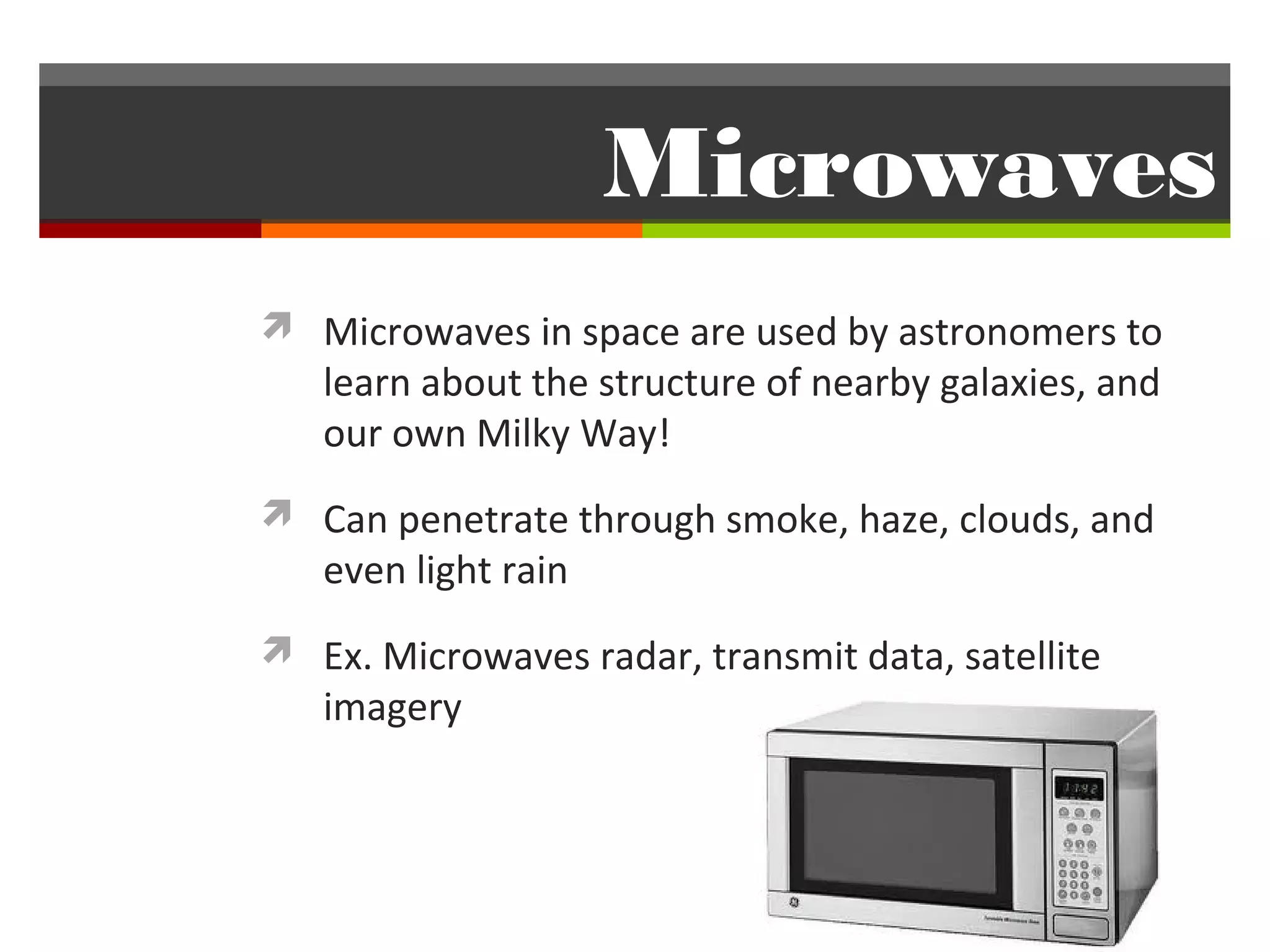 Microwaves
 Microwaves in space are used by astronomers to
   learn about the structure of nearby galaxies, and
   our own Milky Way!
 Can penetrate through smoke, haze, clouds, and
   even light rain
 Ex. Microwaves radar, transmit data, satellite
   imagery
 