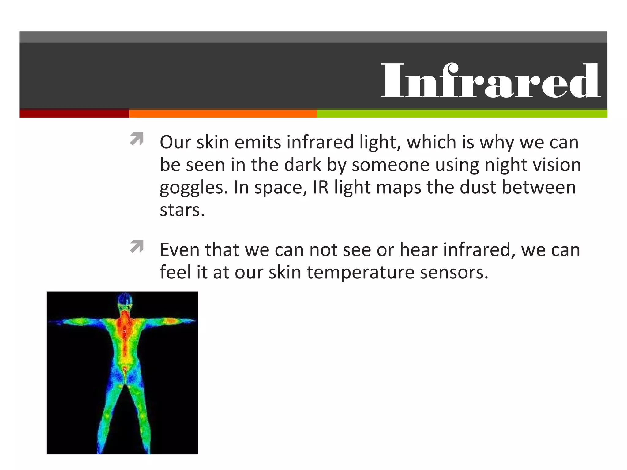 Infrared
 Our skin emits infrared light, which is why we can
   be seen in the dark by someone using night vision
   goggles. In space, IR light maps the dust between
   stars.
 Even that we can not see or hear infrared, we can
   feel it at our skin temperature sensors.
 