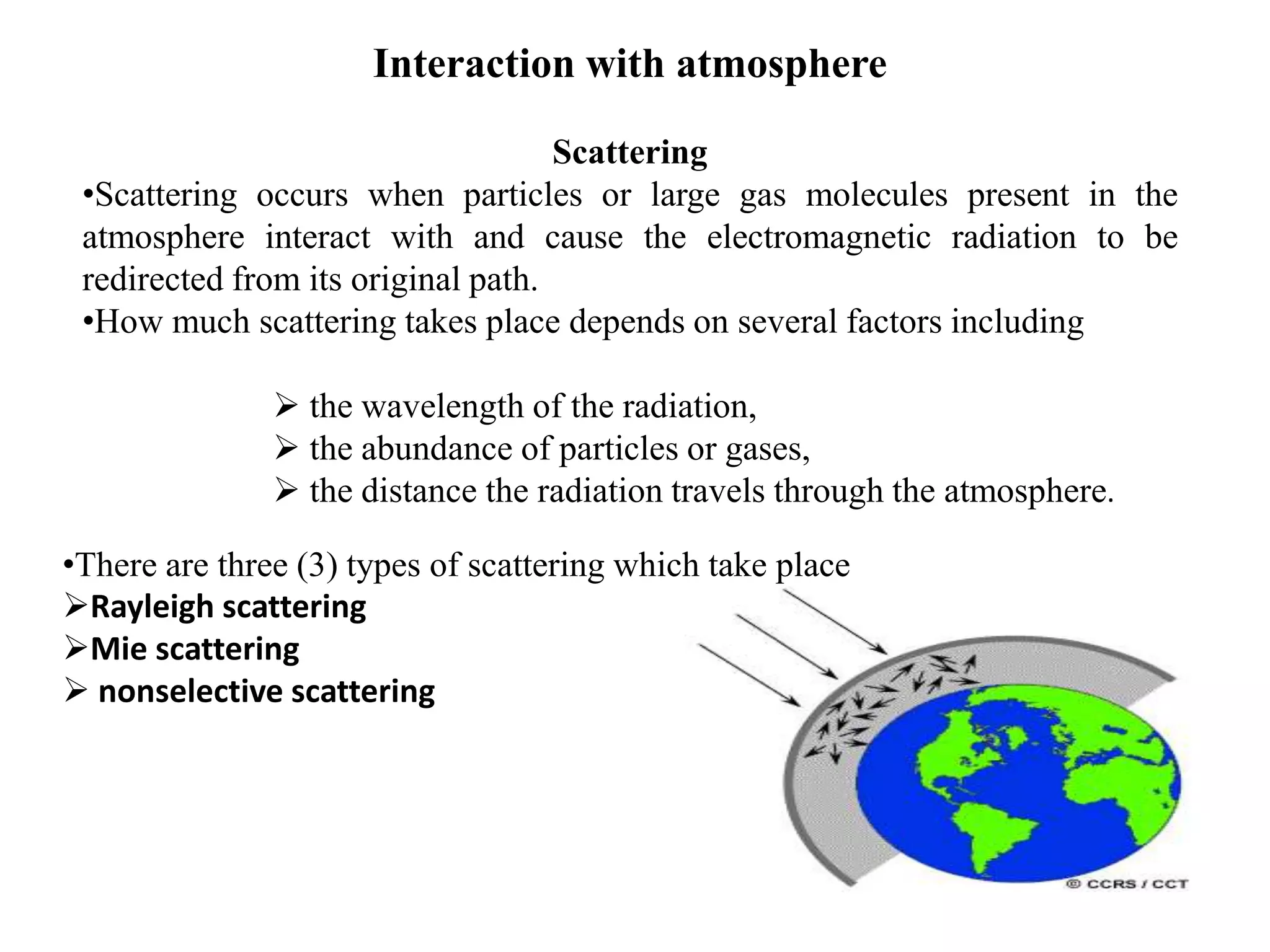 Interaction with atmosphere
Scattering
•Scattering occurs when particles or large gas molecules present in the
atmosphere interact with and cause the electromagnetic radiation to be
redirected from its original path.
•How much scattering takes place depends on several factors including
 the wavelength of the radiation,
 the abundance of particles or gases,
 the distance the radiation travels through the atmosphere.
•There are three (3) types of scattering which take place
Rayleigh scattering
Mie scattering
 nonselective scattering
 