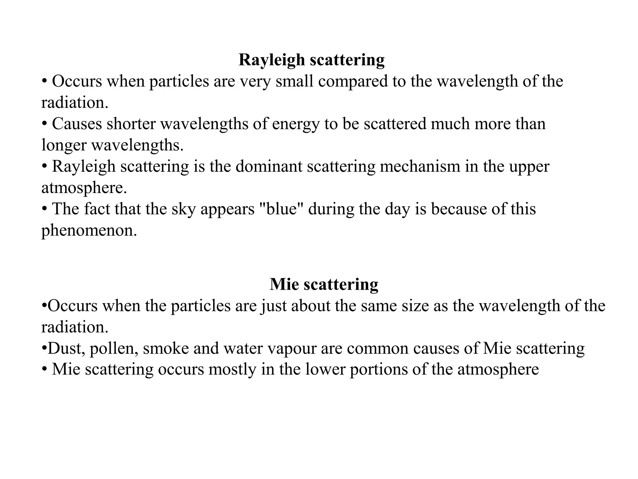 Rayleigh scattering
• Occurs when particles are very small compared to the wavelength of the
radiation.
• Causes shorter wavelengths of energy to be scattered much more than
longer wavelengths.
• Rayleigh scattering is the dominant scattering mechanism in the upper
atmosphere.
• The fact that the sky appears "blue" during the day is because of this
phenomenon.
Mie scattering
•Occurs when the particles are just about the same size as the wavelength of the
radiation.
•Dust, pollen, smoke and water vapour are common causes of Mie scattering
• Mie scattering occurs mostly in the lower portions of the atmosphere
 