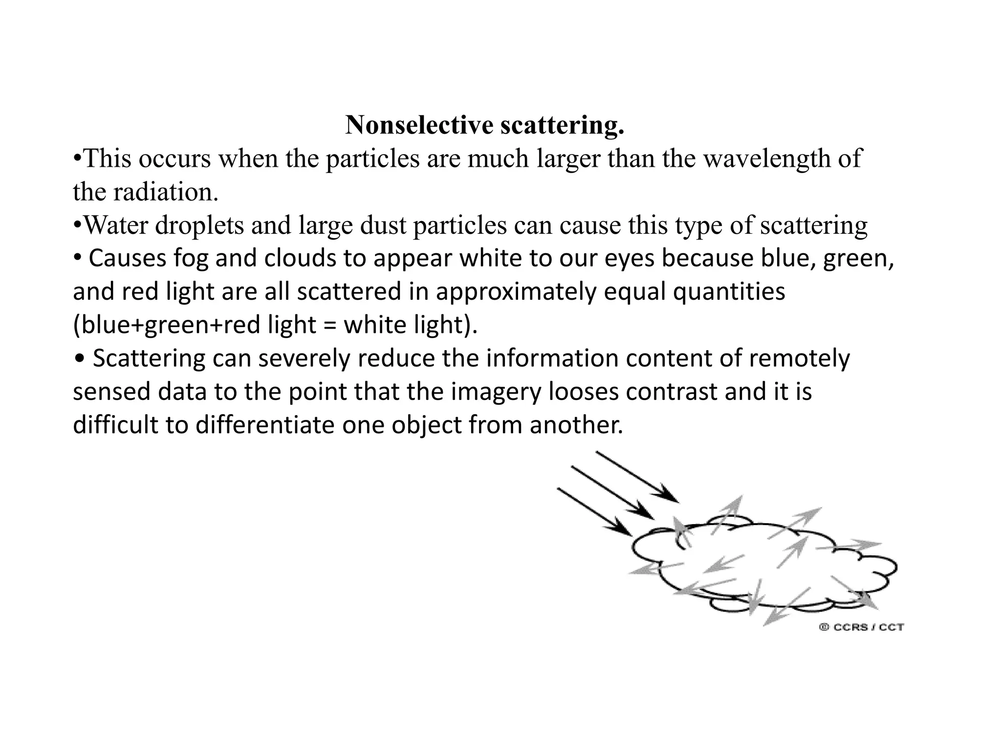 Nonselective scattering.
•This occurs when the particles are much larger than the wavelength of
the radiation.
•Water droplets and large dust particles can cause this type of scattering
• Causes fog and clouds to appear white to our eyes because blue, green,
and red light are all scattered in approximately equal quantities
(blue+green+red light = white light).
• Scattering can severely reduce the information content of remotely
sensed data to the point that the imagery looses contrast and it is
difficult to differentiate one object from another.
 