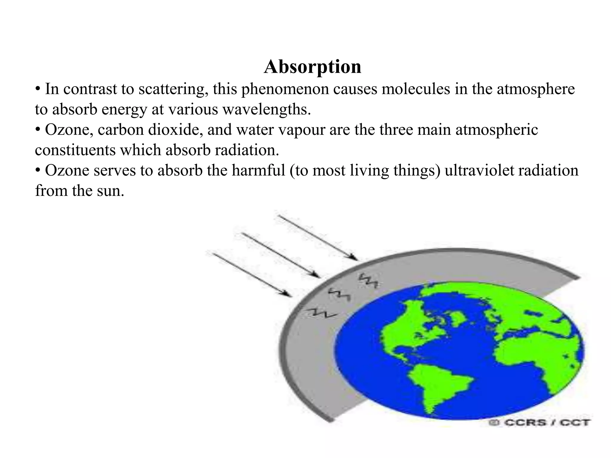 Absorption
• In contrast to scattering, this phenomenon causes molecules in the atmosphere
to absorb energy at various wavelengths.
• Ozone, carbon dioxide, and water vapour are the three main atmospheric
constituents which absorb radiation.
• Ozone serves to absorb the harmful (to most living things) ultraviolet radiation
from the sun.
 