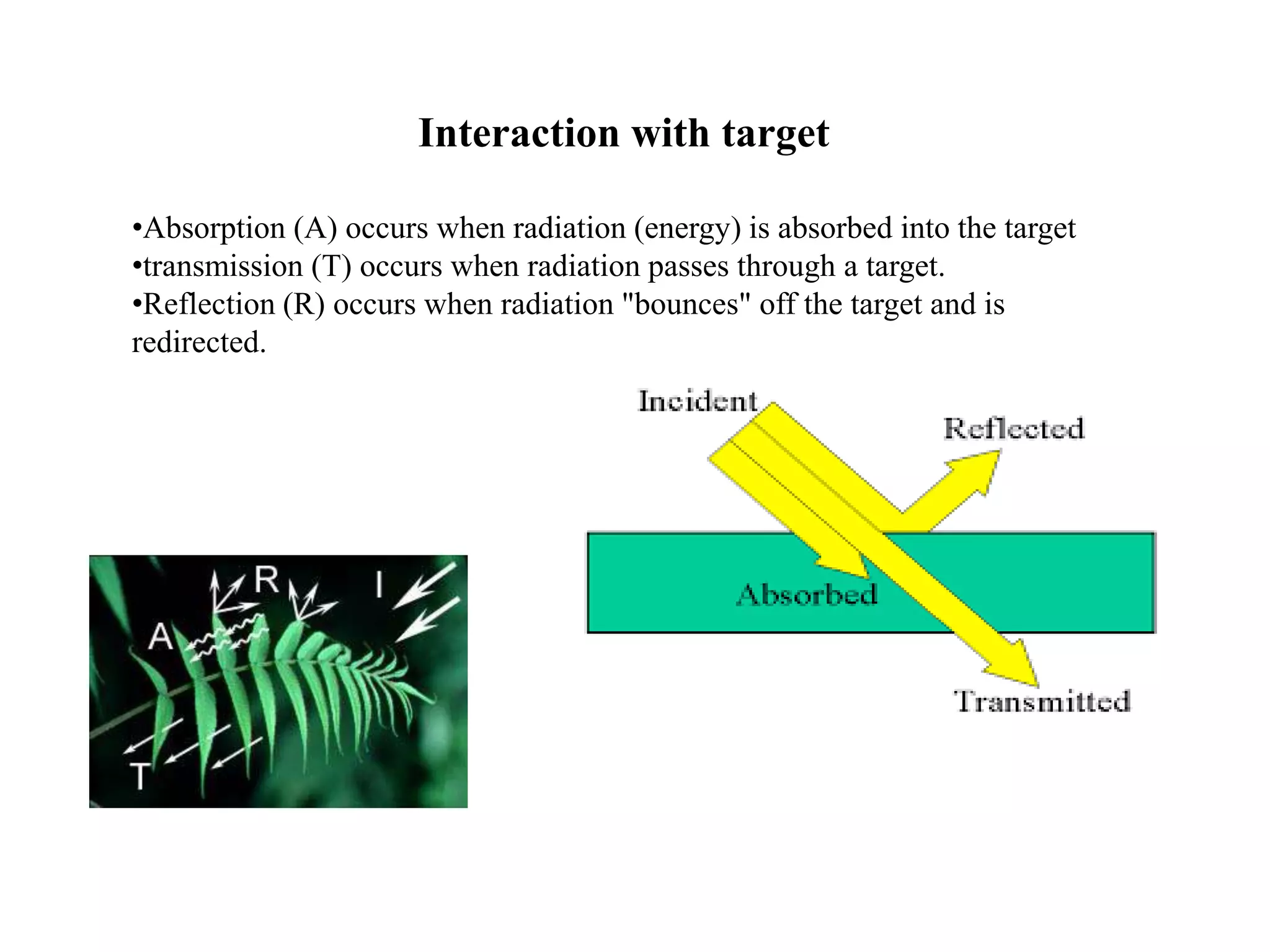 Interaction with target
•Absorption (A) occurs when radiation (energy) is absorbed into the target
•transmission (T) occurs when radiation passes through a target.
•Reflection (R) occurs when radiation "bounces" off the target and is
redirected.
 