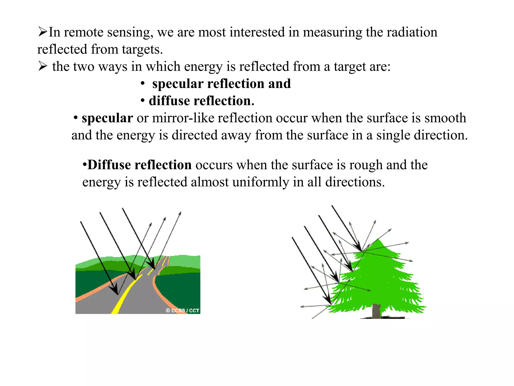 In remote sensing, we are most interested in measuring the radiation
reflected from targets.
 the two ways in which energy is reflected from a target are:
• specular reflection and
• diffuse reflection.
• specular or mirror-like reflection occur when the surface is smooth
and the energy is directed away from the surface in a single direction.
•Diffuse reflection occurs when the surface is rough and the
energy is reflected almost uniformly in all directions.
 