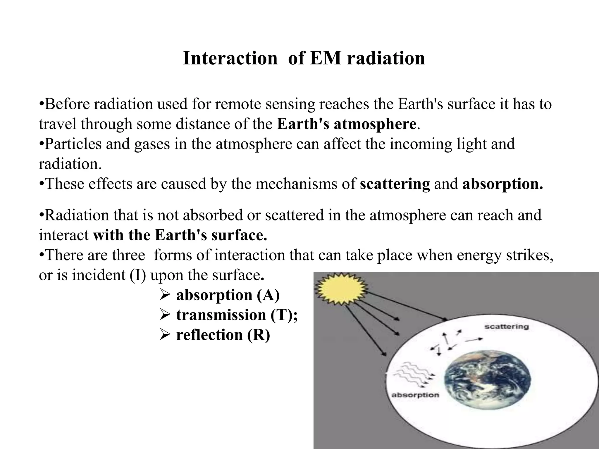 Interaction of EM radiation
•Before radiation used for remote sensing reaches the Earth's surface it has to
travel through some distance of the Earth's atmosphere.
•Particles and gases in the atmosphere can affect the incoming light and
radiation.
•These effects are caused by the mechanisms of scattering and absorption.
•Radiation that is not absorbed or scattered in the atmosphere can reach and
interact with the Earth's surface.
•There are three forms of interaction that can take place when energy strikes,
or is incident (I) upon the surface.
 absorption (A)
 transmission (T);
 reflection (R)
 